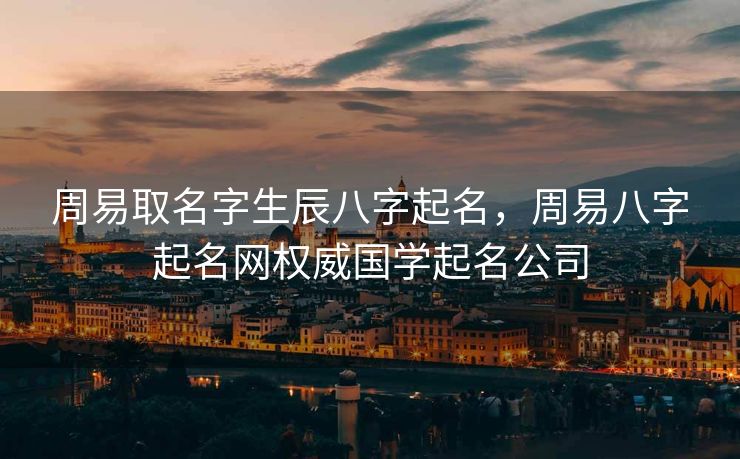 周易取名字生辰八字起名，周易八字起名网权威国学起名公司