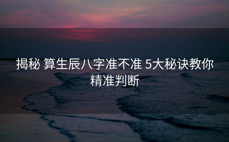 揭秘 算生辰八字准不准 5大秘诀教你精准判断