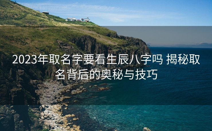 2023年取名字要看生辰八字吗 揭秘取名背后的奥秘与技巧
