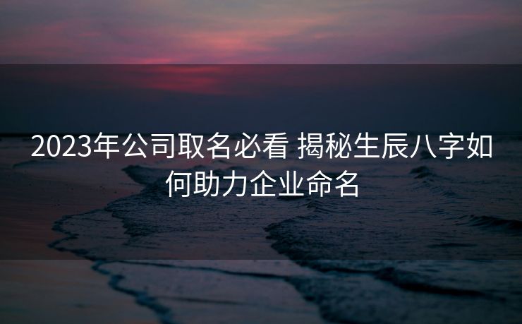 2023年公司取名必看 揭秘生辰八字如何助力企业命名