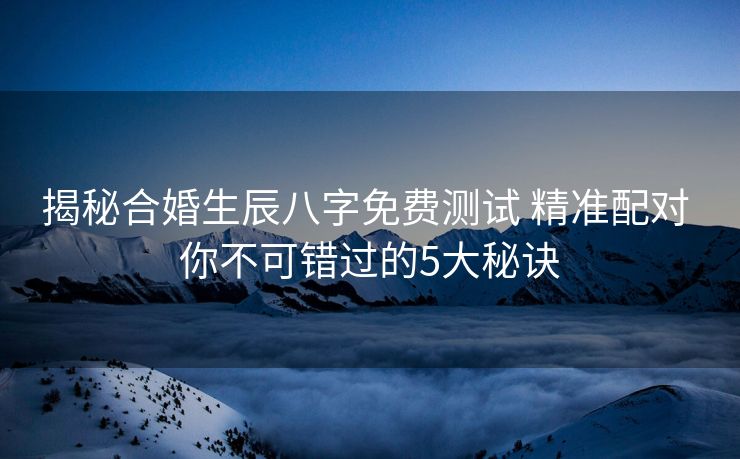 揭秘合婚生辰八字免费测试 精准配对 你不可错过的5大秘诀