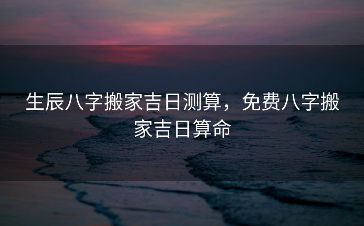生辰八字搬家吉日测算，免费八字搬家吉日算命