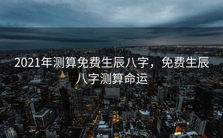 2021年测算免费生辰八字，免费生辰八字测算命运