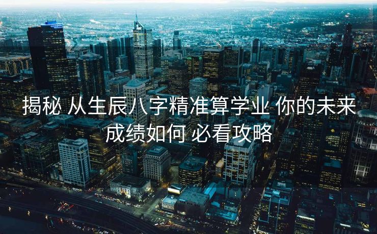 揭秘 从生辰八字精准算学业 你的未来成绩如何 必看攻略