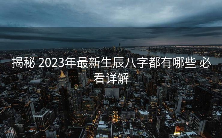揭秘 2023年最新生辰八字都有哪些 必看详解