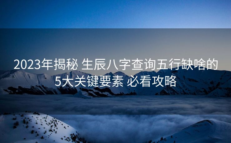 2023年揭秘 生辰八字查询五行缺啥的5大关键要素 必看攻略