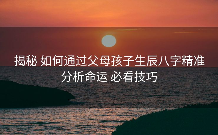 揭秘 如何通过父母孩子生辰八字精准分析命运 必看技巧