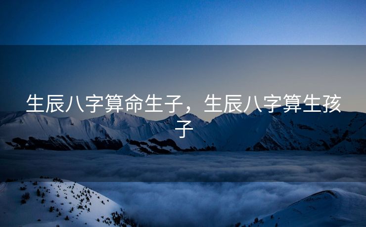 生辰八字算命生子，生辰八字算生孩子