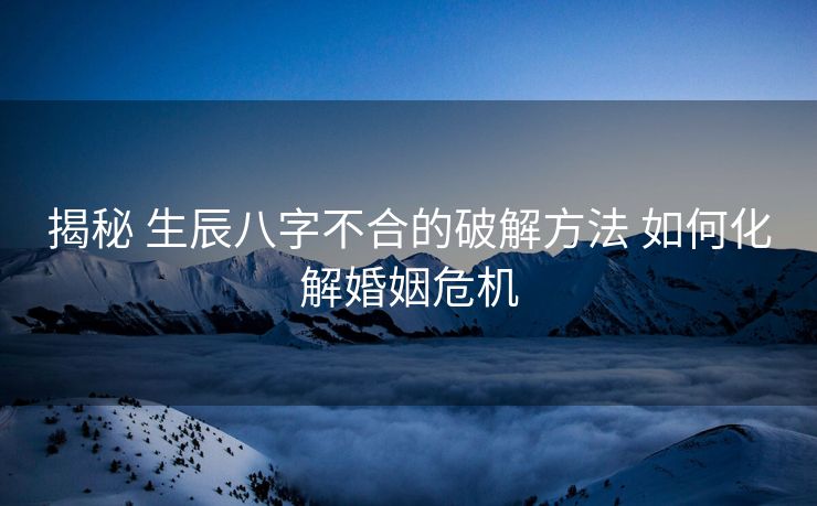 揭秘 生辰八字不合的破解方法 如何化解婚姻危机