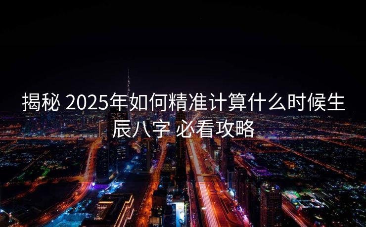 揭秘 2025年如何精准计算什么时候生辰八字 必看攻略