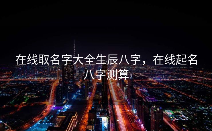 在线取名字大全生辰八字，在线起名八字测算