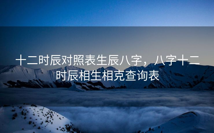 十二时辰对照表生辰八字，八字十二时辰相生相克查询表