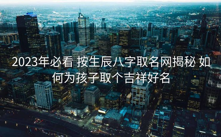 2023年必看 按生辰八字取名网揭秘 如何为孩子取个吉祥好名