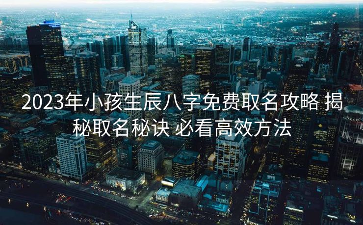 2023年小孩生辰八字免费取名攻略 揭秘取名秘诀 必看高效方法