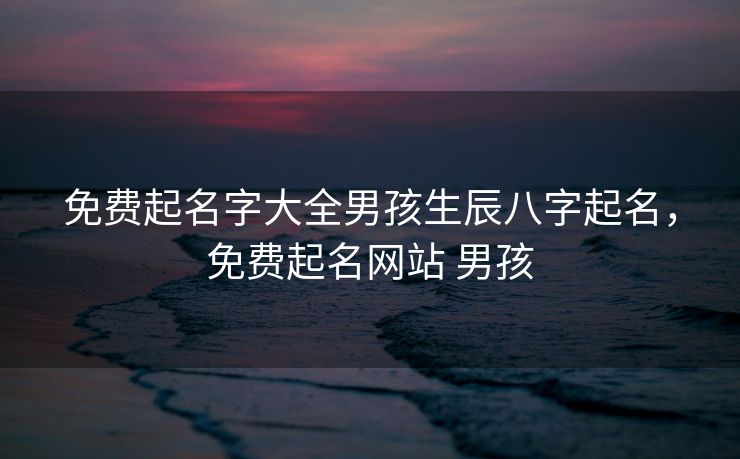 免费起名字大全男孩生辰八字起名，免费起名网站 男孩