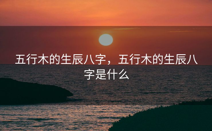 五行木的生辰八字，五行木的生辰八字是什么