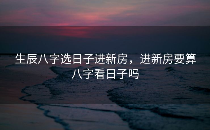 生辰八字选日子进新房，进新房要算八字看日子吗