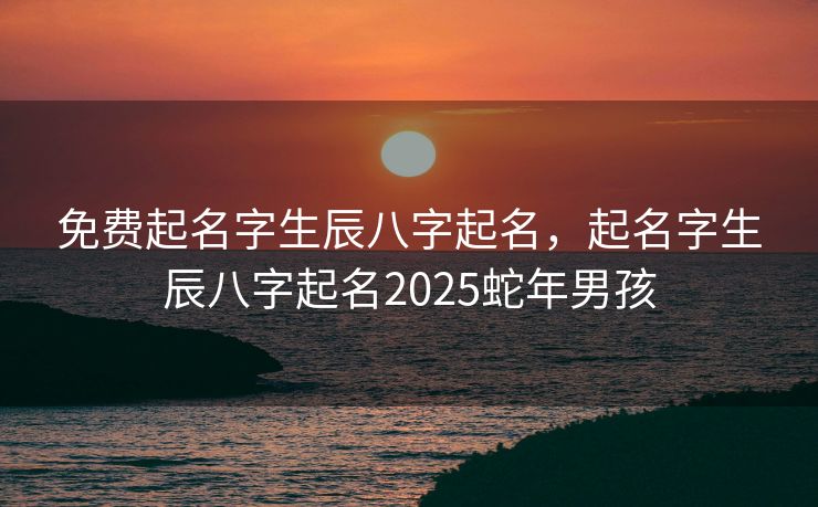 免费起名字生辰八字起名，起名字生辰八字起名2025蛇年男孩