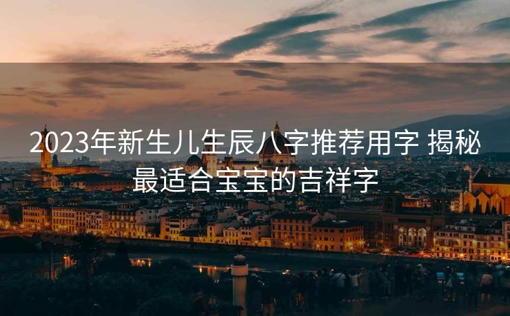 2023年新生儿生辰八字推荐用字 揭秘最适合宝宝的吉祥字