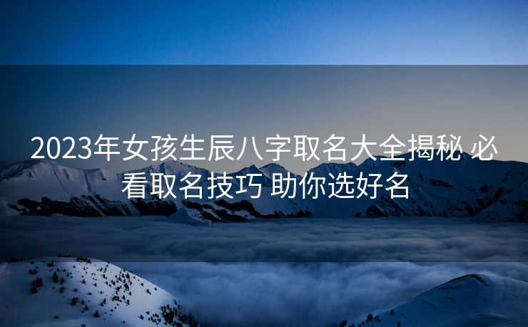 2023年女孩生辰八字取名大全揭秘 必看取名技巧 助你选好名