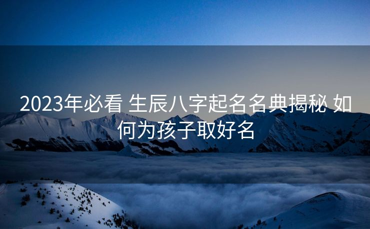 2023年必看 生辰八字起名名典揭秘 如何为孩子取好名