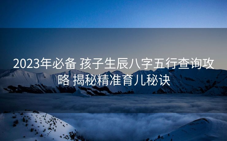 2023年必备 孩子生辰八字五行查询攻略 揭秘精准育儿秘诀