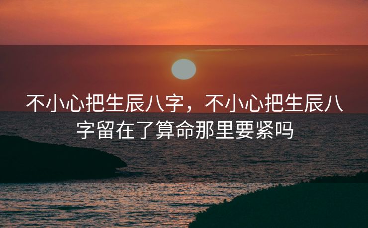 不小心把生辰八字，不小心把生辰八字留在了算命那里要紧吗