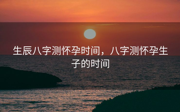 生辰八字测怀孕时间，八字测怀孕生子的时间