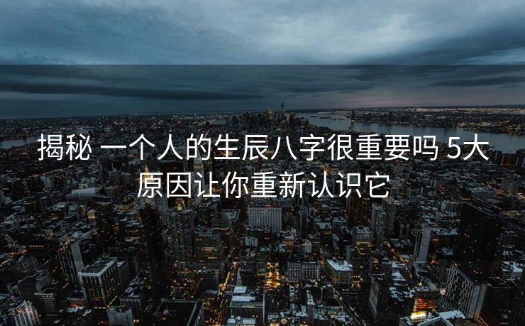 揭秘 一个人的生辰八字很重要吗 5大原因让你重新认识它