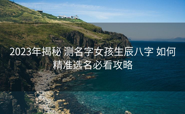 2023年揭秘 测名字女孩生辰八字 如何精准选名必看攻略
