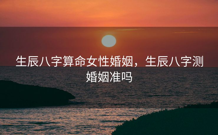 生辰八字算命女性婚姻，生辰八字测婚姻准吗