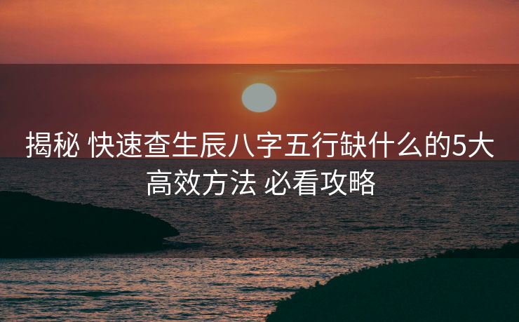 揭秘 快速查生辰八字五行缺什么的5大高效方法 必看攻略