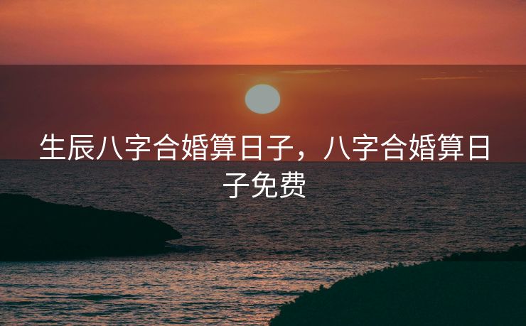 生辰八字合婚算日子，八字合婚算日子免费