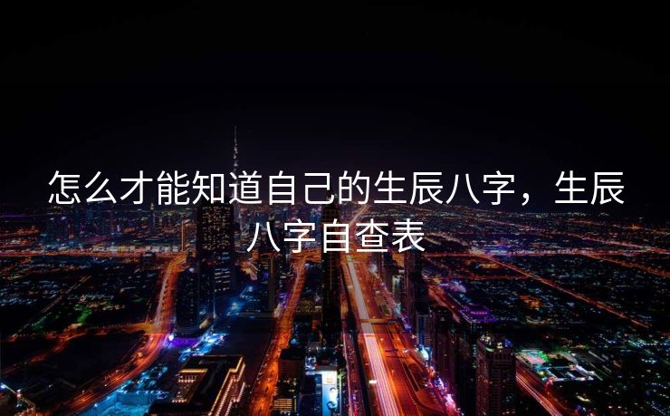 怎么才能知道自己的生辰八字，生辰八字自查表