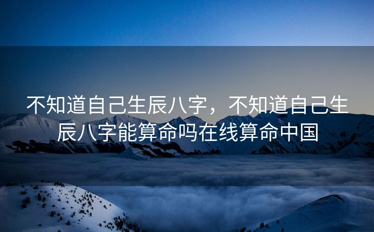 不知道自己生辰八字，不知道自己生辰八字能算命吗在线算命中国