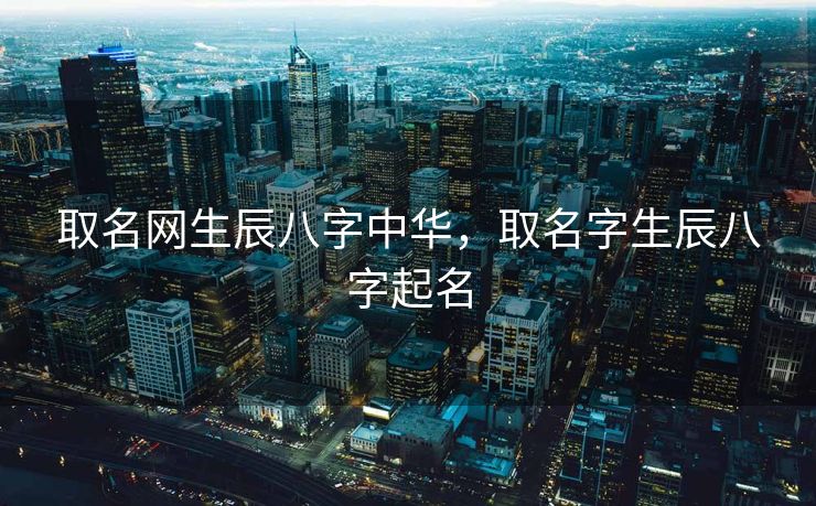 取名网生辰八字中华，取名字生辰八字起名