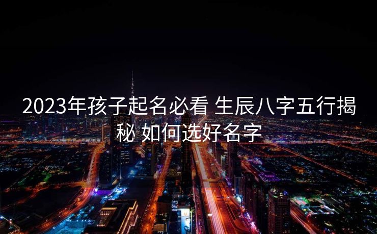 2023年孩子起名必看 生辰八字五行揭秘 如何选好名字
