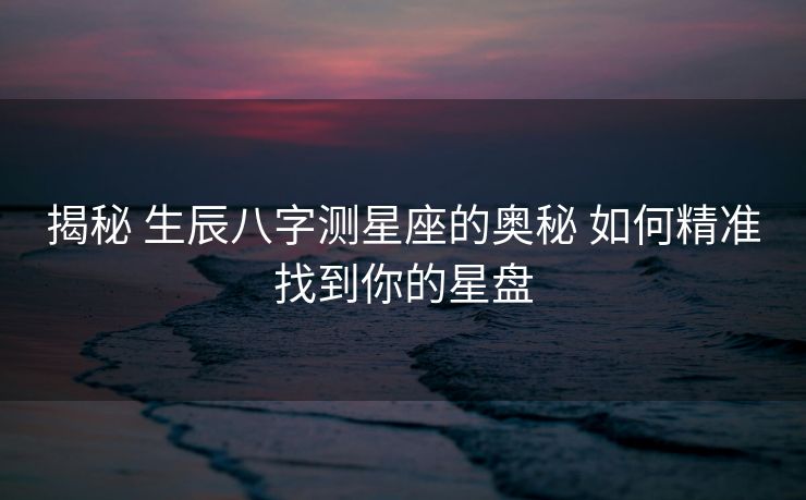 揭秘 生辰八字测星座的奥秘 如何精准找到你的星盘