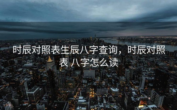时辰对照表生辰八字查询，时辰对照表 八字怎么读