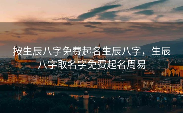 按生辰八字免费起名生辰八字，生辰八字取名字免费起名周易