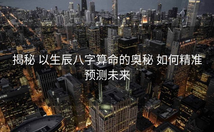 揭秘 以生辰八字算命的奥秘 如何精准预测未来