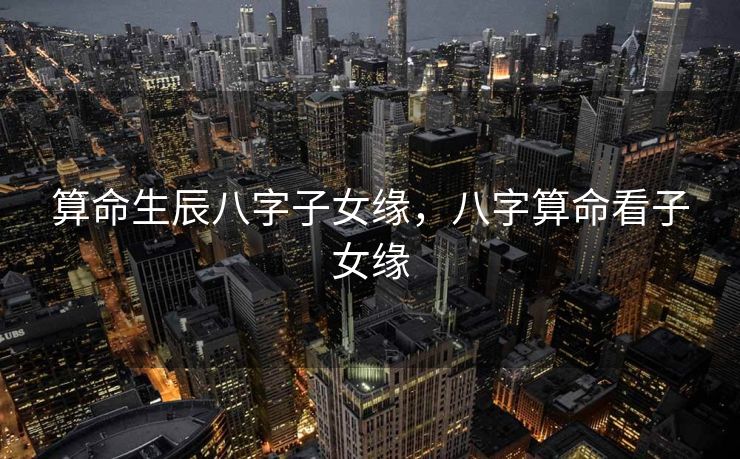 算命生辰八字子女缘，八字算命看子女缘