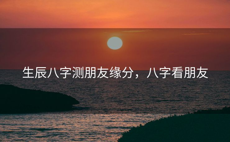 生辰八字测朋友缘分，八字看朋友