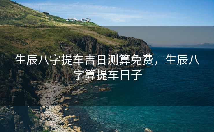 生辰八字提车吉日测算免费，生辰八字算提车日子
