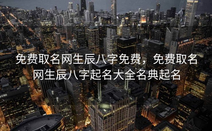 免费取名网生辰八字免费，免费取名网生辰八字起名大全名典起名