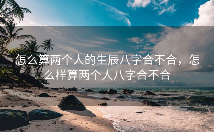 怎么算两个人的生辰八字合不合，怎么样算两个人八字合不合
