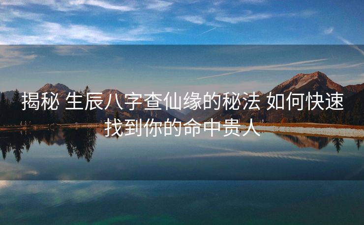 揭秘 生辰八字查仙缘的秘法 如何快速找到你的命中贵人