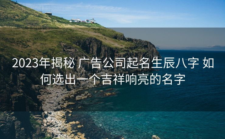2023年揭秘 广告公司起名生辰八字 如何选出一个吉祥响亮的名字