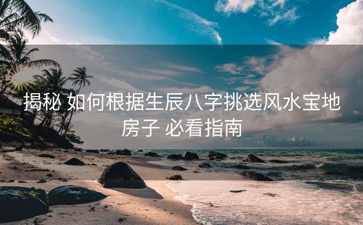揭秘 如何根据生辰八字挑选风水宝地房子 必看指南