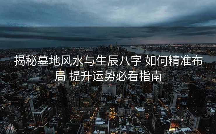 揭秘墓地风水与生辰八字 如何精准布局 提升运势必看指南